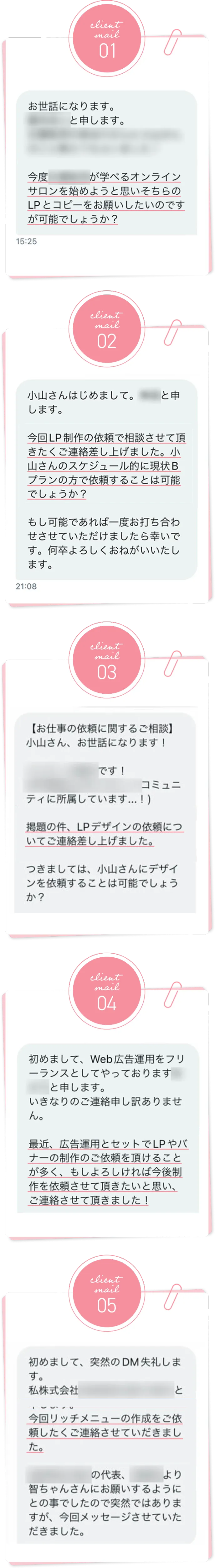 Client Mail01 お世話になります。〇〇と申します。今度〇〇が学べるオンラインサロンを始めようと思いそちらのLPとコピーをお願いしたいのですが可能でしょうか? Client Mail02 小山さんはじめまして。〇〇と申します。今回LP制作の依頼でご相談させて頂きたくご連絡差し上げました。小山さんのスケジュール的に現状Bプランの方で依頼することは可能でしょうか? もし可能であれば一度お打ち合わせいただけましたら幸いです。何卒よろしくおねがいいたします。 Client Mail03 【お仕事の依頼に関するご相談】小山さん、お世話になります! 〇〇です! 〇〇コミュニティに所属しています...! 掲題の件、LPデザインの依頼についてご相談差し上げました。つきましては、小山さんにデザインを依頼することは可能でしょうか? Client Mail04 初めまして、Web広告運用をフリーランスとしてやっております〇〇と申します。いきなりのご連絡申し訳ありません。最近、広告運用とセットでLPやバナーの制作のご依頼を頂けることが多く、もしよろしければ今後制作を依頼させて頂きたいと思い、ご連絡させて頂きました! Client Mail05 初めまして、突然のDM失礼します。私株式会社〇〇と(省略)今回リッチメニューの作成をご依頼したくご連絡させていただきました。〇〇の代表、〇〇より智ちゃんさんにお願いするようにとの事でしたので突然ではありますが、今回メッセージさせていただきました。