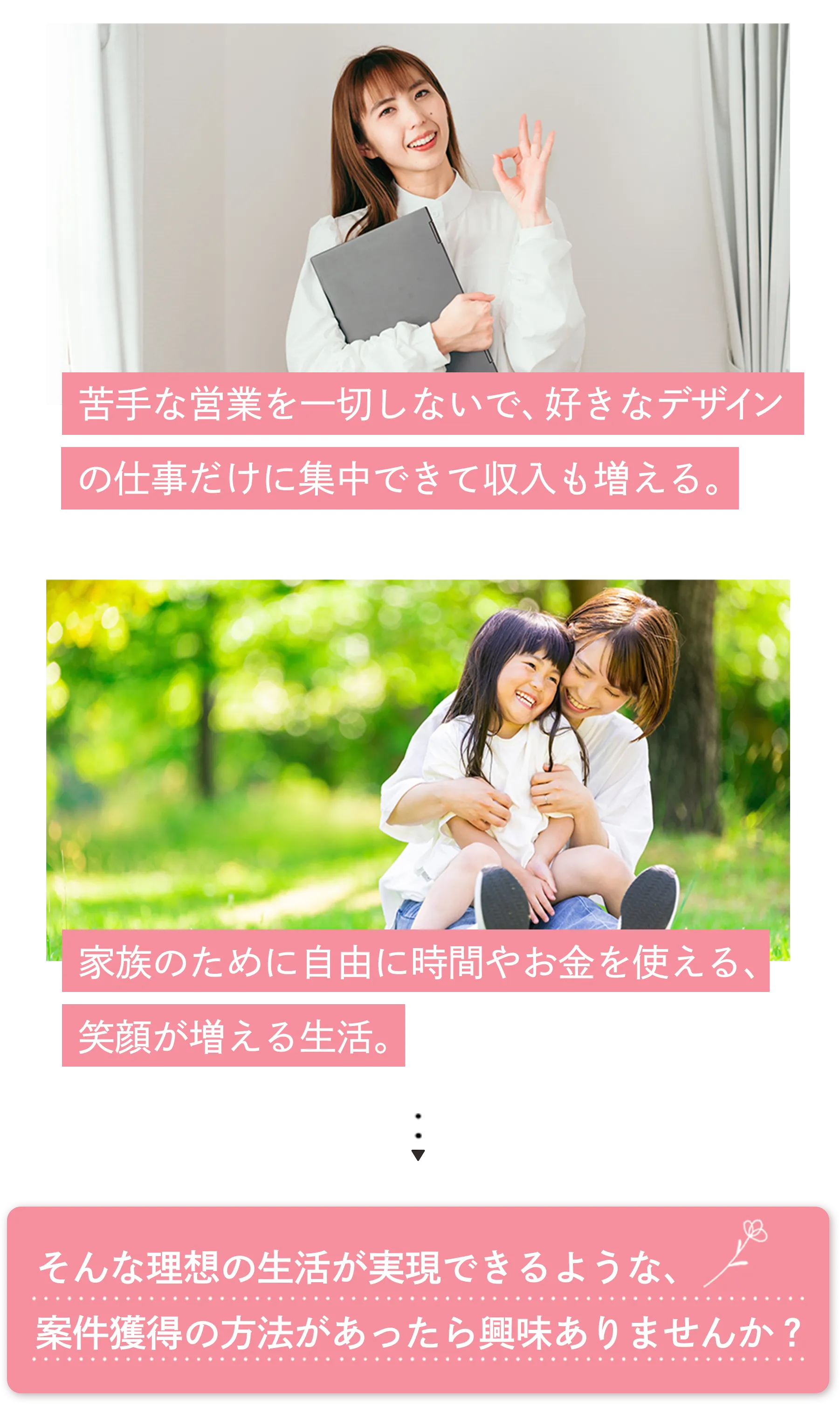 苦手な営業を一切しないで、好きなデザインの仕事だけに集中できて収入も増える。家族のために自由に時間やお金を使える、笑顔が増える生活。そんな理想の生活が実現できるような、案件獲得の方法があったら興味ありませんか?