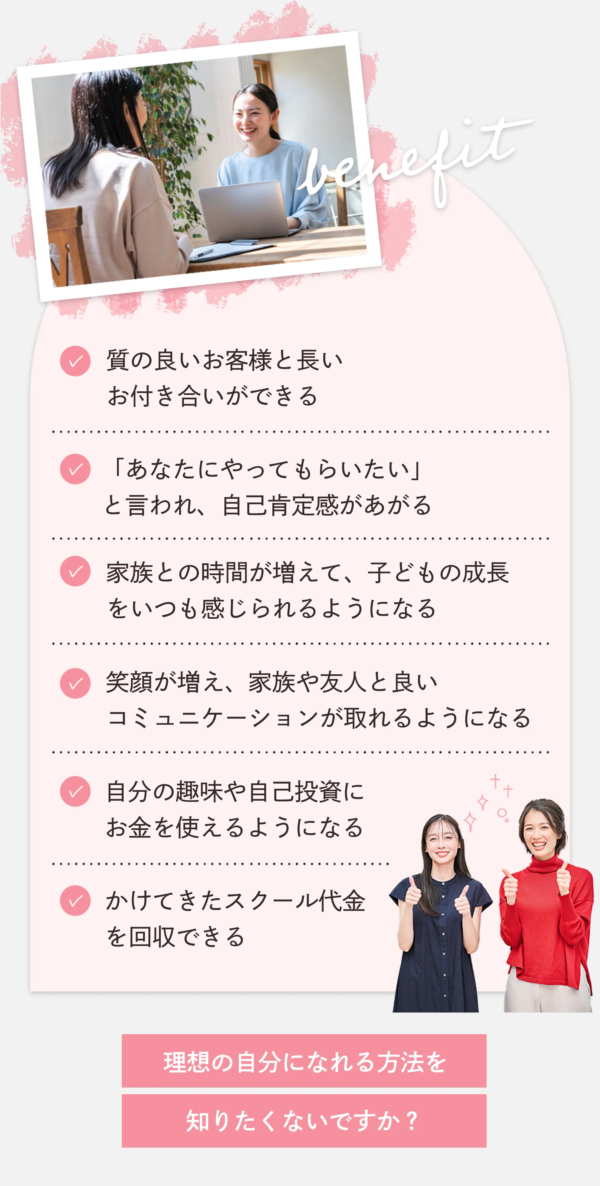 質の良いお客様と長いお付き合いができる 「あなたにやってもらいたい」と言われ、自己肯定感があがる 家族との時間が増えて、子どもの成長をいつも感じられるようになる 笑顔が増え、家族や友人と良いコミュニケーションが取れるようになる 自分の趣味や自己投資にお金を使えるようになる かけてきたスクール代金を回収できる 理想の自分になれる方法を知りたくないですか?