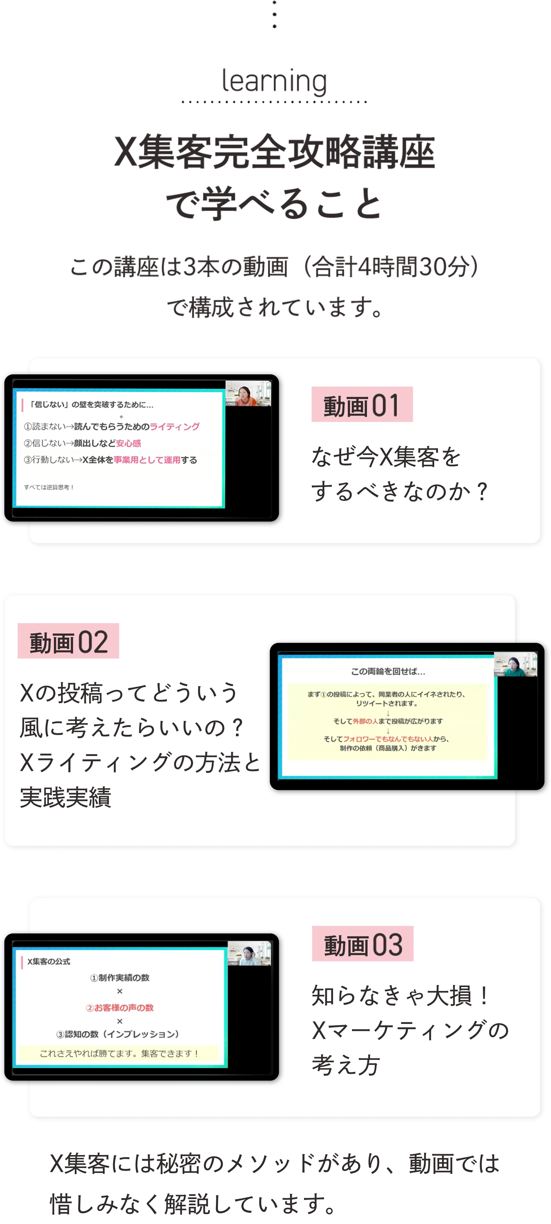 learning X集客完全攻略講座で学べること この講座は3本の動画(合計4時間30分)で構成されています。 動画01 なぜ今X集客をするべきなのか? 動画02 Xの投稿ってどういう風に考えたらいいの? Xライティングの方法と実践実績 動画03 知らなきゃ大損! Xマーケティングの考え方 X集客には秘密のメソッドがあり、動画では惜しみなく解説しています。