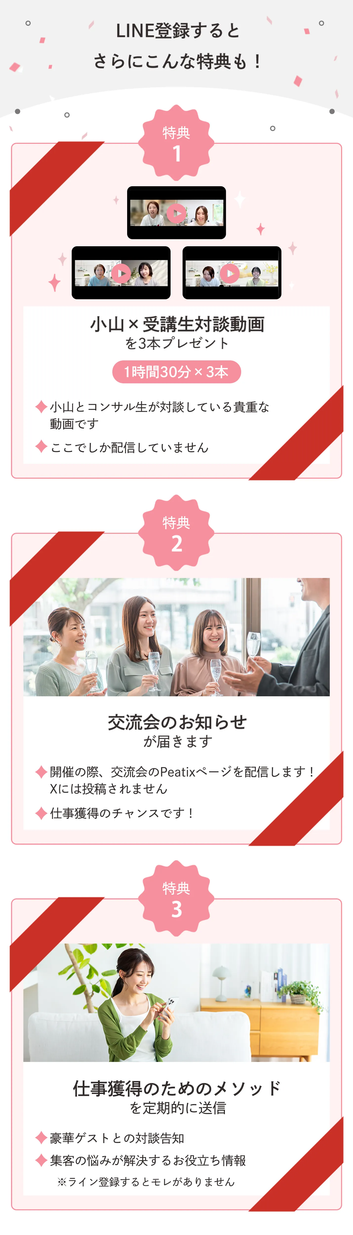 LINE登録するとさらにこんな特典も! 特典1 小山x受講生対談動画を3本プレゼント 1時間30分x3本 小山とコンサル生が対談している貴重な動画です ここでしか配信していません 特典2 交流会のお知らせが届きます 開催の際、交流会のPeatixページを配信します! Xには投稿されません 仕事獲得のチャンスです! 特典3 仕事獲得のためのメソッドを定期的に送信 豪華ゲストとの対談告知 集客の悩みが解決するお役立ち情報 ※ライン登録するとモレがありません