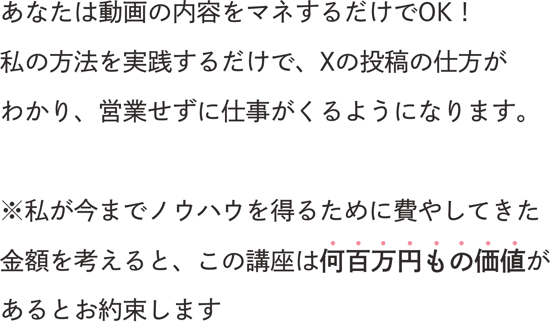 あなたは動画の内容をマネするだけでOK! 私の方法を実践するだけで、Xの投稿の仕方がわかり、営業せずに仕事がくるようになります。※私が今までノウハウを得るために費やしてきた金額を考えると、この講座は何百万円もの価値があるとお約束します