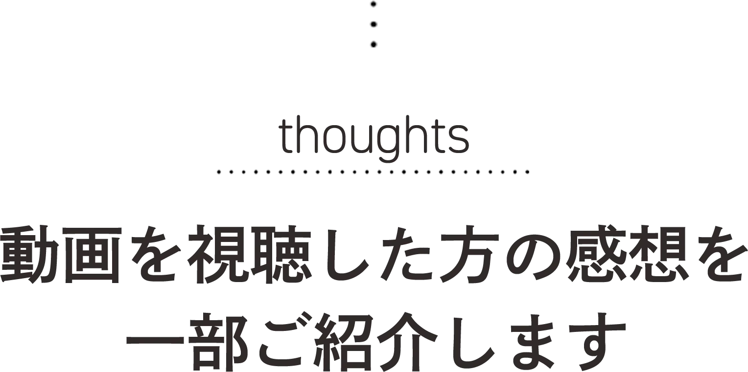thoughts 動画を視聴した方の感想を一部ご紹介します