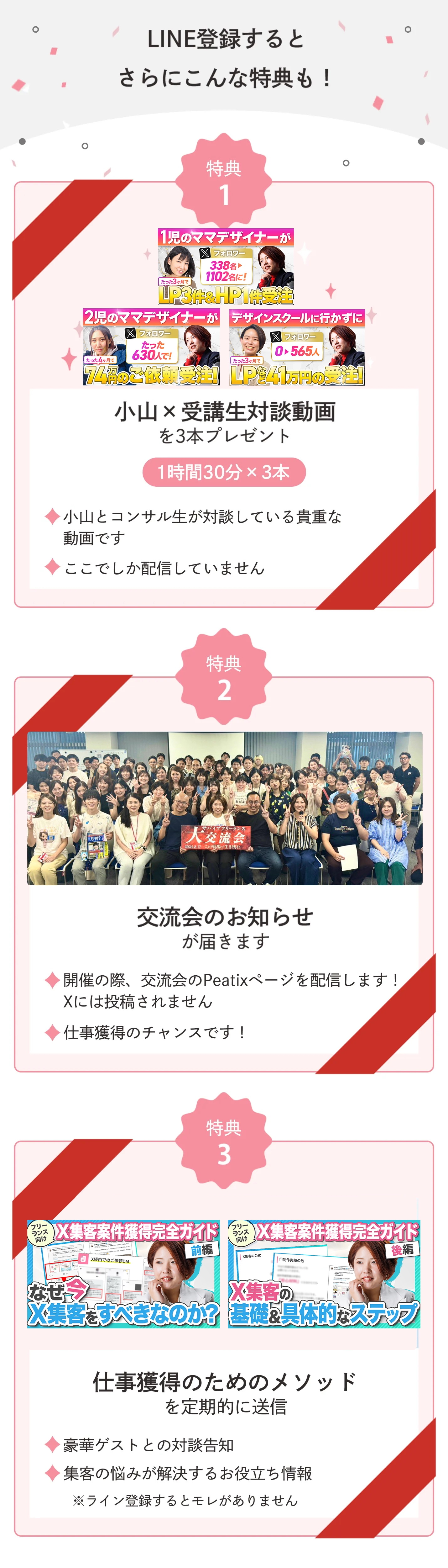 LINE登録するとさらにこんな特典も! 特典1 小山x受講生対談動画を3本プレゼント 1時間30分x3本 小山とコンサル生が対談している貴重な動画です ここでしか配信していません 特典2 交流会のお知らせが届きます 開催の際、交流会のPeatixページを配信します! Xには投稿されません 仕事獲得のチャンスです! 特典3 仕事獲得のためのメソッドを定期的に送信 豪華ゲストとの対談告知 集客の悩みが解決するお役立ち情報 ※ライン登録するとモレがありません