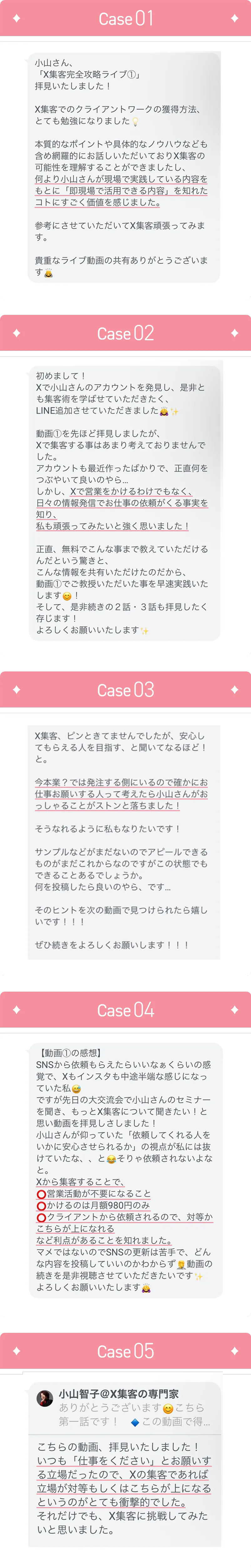 Case01 小山さん、「X集客完全攻略ライブ①」拝見しました！ X集客でのクライアントワークの獲得方法、とても勉強になりました 本質的なポイントや具体的なノウハウなども含め網羅的にお話しいただいておりX集客の可能性を理解することができましたし、何より小山さんの現場で実践している内容をもとに「即現場で活用できる内容」を知れたコトにすごく価値を感じました。 参考にさせていただいてX集客頑張ってみます。貴重なライブ動画の共有ありがとうございます Case02 初めまして! Xで小山さんのアカウントを発見し、是非とも集客術を学ばせていただきたく、LINE追加させていただきました 動画①を先ほど拝見しましたが、Xで集客する事はあまり考えておりませんでした。アカウントも最近作ったばかりで、正直何をつぶやいて良いのやら...しかし、Xで営業をかけるわけでもなく、日々の情報発信でお仕事の依頼がくる事実を知り、私も頑張ってみたいと強く思いました! 正直、無料でこんな事まで教えていただけるんだという驚きと、こんな情報を共有いただけるのだから、動画①でご教授いただいた事を早速実践いたします! そして、是非続きの2話・3話も拝見したく存じます!よろしくお願いいたします Case03 X集客、ピンときてませんでしたが、安心してもらえる人を目指す、と聞いてなるほど!と。今本業?では発注する側にいるので確かにお仕事お願いする人って考えたら小山さんがおっしゃることがストンと落ちました! そうなれるように私もなりたいです! サンプルなどがまだないのでアピールできるものがまだこれからなのですがこの状態でもできることがあるでしょうか。何を投稿したら良いのやら、です...そのヒントを次の動画で見つけられたら嬉しいです!! ぜひ続きをよろしくお願いします!!! Case04 【動画①の感想】SNSから依頼もらえたらいいなぁくらいの感覚で、Xもインスタも中途半端な感じになっていた私。ですが先日の大交流会で小山さんのセミナーを聞き、もっとX集客について聞きたい!と思い動画を拝見しました!小山さんが仰っていた「依頼してくれる人をいかに安心させられるか」の視点が私には抜けていたな、、と。そりゃ依頼されないよなと。Xから集客することで、営業活動が不要になること かけるのは月額980円のみ クライアントから依頼されるので、対等かこちらが上になれる など利点があることを知れました。マメではないのでSNSの更新は苦手で、どんな内容を投稿していいのかわからず、動画の続きを是非視聴させていただきたいです。よろしくお願いいたします。 Case05 こちらの動画、拝見いたしました! いつも「仕事をください」とお願いする立場だったので、Xの集客があれば立場が対応もしくはこちらが上になるというのがとても衝撃的でした。それだけでも、X集客に挑戦してみたいと思いました。
